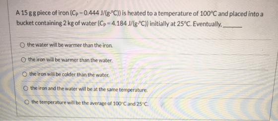 A 15 g g piece of iron (Cp=0.444 J/(g•°C)) is heated to a temperature of 100°C and placed into a bucket containing 2 kg of wa