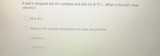 A ball is dropped out of a window and falls for 8.75 s. What is the balls final velocity? 18.6 m/s there is not enough infor