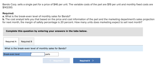 Bando Corp. sells a single part for a price of $46 per unit. The variable costs of the part are $19 per unit and monthly fixe