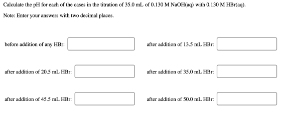 Calculate the pH for each of the cases in the titration of 35.0 mL of 0.130 M NaOH(aq) with 0.130 M HBr(aq). Note: Enter your