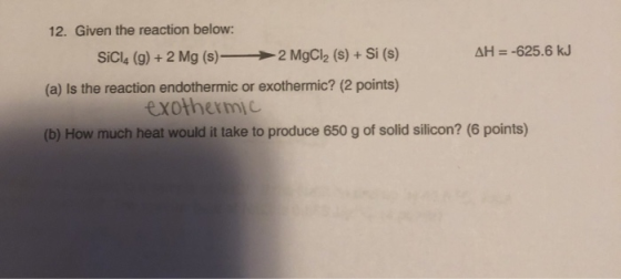 12. Given the reaction below: SiCl4 (9) + 2 Mg (s) — 2 MgCl2 (s) + Si (s) AH = -625.6 kJ (a) Is the reaction endothermic or e