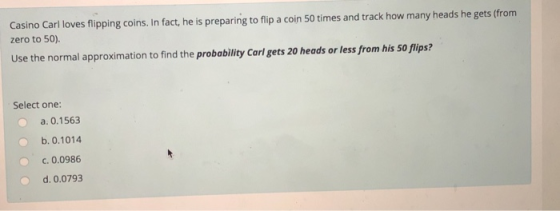 Casino Carl loves flipping coins. In fact,he is preparing to flip a coin 50 times and track how many heads he gets (from zero to 50). Use the normal approximation to find the probability Carl gets 20 heads or less from his 50 flips? Select one: a. 0.1563 b. 0.1014 C.0.0986 d. 0.0793