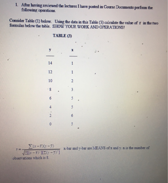 1. After having reviewed the lectures I have posted in Course Documerts perform the Consider Table (1) below. Using the data in this Table (3) calculate the value of r in the two formulas below the table. SHOW YOUR WORK AND OPERATIONS! TABLE 3) 14 12 10 2-103x x-bar and y-bar are MEANS of x and y n is the number of observations which is 8