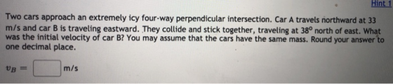Hint 1 Two cars approach an extremely icy four-way perpendicular intersection. Car A travels northward at 33 m/s and car B is