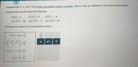 Suppose that X, Y, and Z are jointly distributed random variables, that is, they are defined on the same sample space. Suppose that we also have the following. ar (x) 34 Var (Y)- Var() 35 Compute the values of the expressions below. E 4 + 5Z2) -4Z-5x -О Var (-5Y+2)