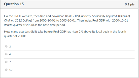 Question 15 0.1 pts Go the FRED website, then find and download Real GDP (Quarterly, Seasonally Adjusted, Billions of Chained 2012 Dollars) from 2000-10-01 to 2005-10-01. Then index Real GDP with 2000-10-01 (fourth quarter of 2000) as the base time period How many quarters did it take before Rea GDP has risen 2% above its local peak in the fourth quarter of 2000? O 2 0 4 0 7 0 10
