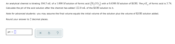 An analytical chemist is titrating 104.5 mL of a 1.000 M solution of formic aci with a 0.6300 M solution of KOH. The pK of fo