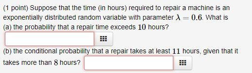 (1 point) Suppose that the time (in hours) required to repair a machine is an exponentially distributed random variable with parameterA- 0.6. What is (a) the probability that a repair time exceeds 10 hours? (b) the conditional probability that a repair takes at least 11 hours, given that it takes more than 8 hours?