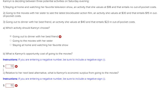 Kamryn is deciding between three potential activities on Saturday evening 1) Staying at home and watching her favorite television show, an activity that she values at $18 and that entails no out-of-pocket costs. 2) Going to the movies with her sister to see the latest blockbuster action film, an activity she values at $30 and that entails $15 in out of-pocket costs. 3) Going out to dinner with her best friend, an activity she values at $40 and that entails $23 in out-of-pocket costs. a) Which activity should Kamryn choose? Going out to dinner with her best friend Going to the movies with her sister Staying at home and watching her favorite show b) What is Kamryns opportunity cost of going to the movies? Instructions: If you are entering a negative number, be sure to include a negative sign (). $13 c) Relative to her next best alternative, what is Kamryns economic surplus from going to the movies? Instructions: If you are entering a negative number, be sure to include a negative sign (). S15