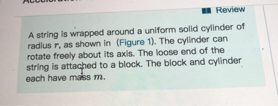 Review A string is wrapped around a uniform solid cylinder of radius r, as shown in (Figure 1). The cylinder can rotate freely about its axis. The loose end of the string is attached to a block. The block and cylinder each have mass m.
