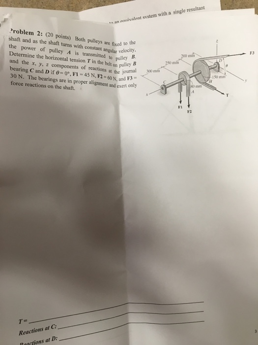 n an ennivalent svstem with a single resultant Problem 2: (20 points) Both pulleys are fixed to the shaft and as the shaft turns with constant angular velocity the power of pulley A is transmitted to pulley . Determine the horizontal tension T in the bel on pulley B and the x, y, z components of reactions at the journal bearing Cand D if ?-0°, FI-45 N, F2-60N,and F3 30 N. The bearings are in proper alignment and exert only force reactions on the shaft. F3 B. 200 250 mm 150 mm D m FI F2 Reactions at C Raactions at D