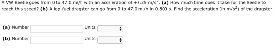 A VW Beetle goes from 0 to 47.0 mi/h with an acceleration of +2.35 m/s. (a) How much time does it take for the Beetle to reach this speed? (b) A top-fuel dragster can go from 0 to 47.0 mi/h in 0.800 s. Find the acceleration (in m/s2) of the dragster. (a) Number Units (b) Number Units