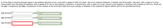 A 23 kg body is moving through space in the positive direction of an x axis with a speed of 340 m/s when, due to an internal
