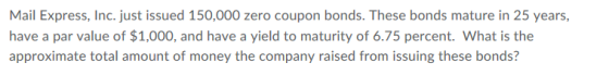 Mail Express, Inc. just issued 150,000 zero coupon bonds. These bonds mature in 25 years, have a par value of $1,000, and have a yield to maturity of 6.75 percent. What is the approximate total amount of money the company raised from issuing these bonds?