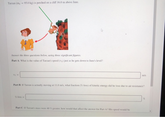 Tarzan (mr = 95.0 kg) is perched on a cliff 16.0 m above Jane. Answer the three questions below, using three significant figu