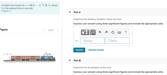 A freight train travels at v= 54 (1 – e-t) ft/s, where t is the elapsed time in seconds. (Figure 1) Part A Determine the dist