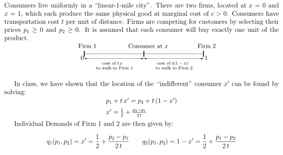 Consumers live uniformly in a linear-1-mile city. There are two firms, located at r-0 and r - 1, which each produce the same physical good at marginal cost of c > 0. Consumers have transportation cost t per unit of distance. Firms are competing for customers by selecting their prices pı 2 0 and p2 2 0. It is assumed that each consumer will buy exactly one unit of the product. Firm 1 Consumer at r Firm 2 cost of ta to walk to Firm 1 cost of t(1-) to walk to Firm 2 In class, we have shown that the location of the indifferent consumer x can be found by solving 2 2t Individual Demands of Firm 1 and 2 are then given by: 2 2 t
