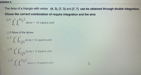 Question 4 The Area of a triangle with vertex (4,3), (7,3) and (7, 7) can be obtained through double integration. Chose the c