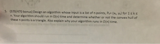 5. (570/470 bonus) Design an algorithm whose input is a list of n points, (xu, ) for isks n. Your algorithm should run in O(n) time and determine whether or not the convex hull of these n points is a triangle. Also explain why your algorithm runs in O(n) time.