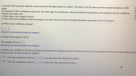 A survey of 25 randomly selected customers found the ages shown (in years). The mean is 32.00 years and the standard deviation is 9.99 3 years. a Construct a 99% confidence interval for the mean age of all customers, assuming that the assumptions and conditions or the con interval have been met b) How large is the margin of error? c) How would the confidence interval change i you had assumed that the standard deviation was known to be 10.0 years? 25 a) What is the confidence interval? OD (Round to two decimal places as needed.) b) What is the margin of error? The margin of error is □ (Round to two decimal places as needed.) c) What is the confidence interval using the given population standard deviation? Select the correct choice below and filin the answer boxes within Round to two decimal places as needed.) 0 A. The new confidence interval ( , ) is narrower than O B. The new confidence interval ( ) is wider than the interval from part the interval from part a.