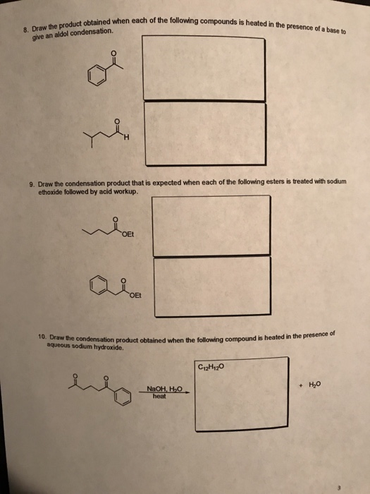 when each of the following compounds is heated in the presence of a base to 8. Draw the product obtained when each of the foll give an aldol condensation. 9. Draw the condensation product that is expected when each of the following esters is treated with sodum ethoxide followed by acid workup. 10. Draw the condensation product obtained when the following compound is heated in the presence of aqueous sodium hydroxide. C12H120 + H2o heat