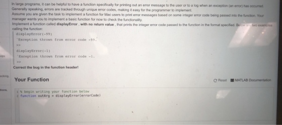 in large programs, it can be helpful to have a function specificaly for printing out an error message to the user or to a log when an exception (an error) has occurred Generally speaking, errors are tracked through unique error codes, making it easy for the programmer to implement. Assume you are given the task to implement a function for manager wants you to implement a basic function for now to check the functionality Implement a function called displayError, with no return value, that prints the integer error code passed to the function in the format specified calling the function displayError(-99) Exception thrown from error code -99 displayError(-1) Exception thrown from error code -1. Correct the bug in the function header Your Function | 11% begin writing your function below ecking CReset MATLAB Documentation ions, 21 function outArg displayError(errorCode)