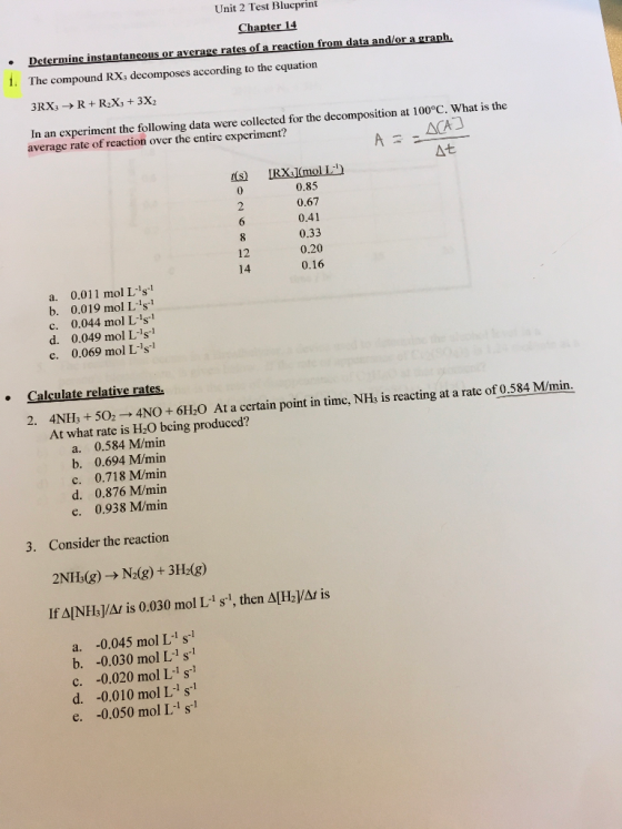 Unit 2 Test Blueprint action from data and/or a graph. 1. The compound RXs decomposes according to the equation In an experiment the following data were collected for the decomposition at 100°C. What is the average rate of reaction over the entire experiment? At 0.85 0.67 0.41 0.33 0.20 0.16 12 14 a. 0.011 mol L-1s1 b. 0.019 mol Ls c. 0.044 mol Ls1 d. 0.049 mol L s e. 0.069 mol Ls1 Calculate relative rates. 4N5,NO + 610 At a certain point in timc, NH, is reacting at a rate of 0.584 Mmin. At what rate is H2O bcing produced? a. 0.584 M/min b. 0.694 M/min c. 0.718 M/min d. 0.876 M/min e. 0.938 M/min 3. Consider the reaction 2 NH3(g) → N2(g) + 3H2(g) ifa!NH3I/A1 IS 0.030 mol L-i s-1, then Δ[H21/M is a. -0.045 mol L s b. -0.030 mol L-1 s1 c. -0.020 mol L-1 s1 d. -0.010 mol L1 s1 e. -0.050 mol L s1