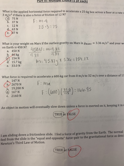 Part II Mutiple Choice (2 pt each What is the applied horizontal force required to accelerate a 25-kg box across a floor at a rated 3 m/s2 if there is also a force of friction of 12 N? a 75 N 37 N c. 12 N d. 63 N e. 87 N 25-3-7ร What is your weight on Mars if the surface gravity on Mars is 9MARS 3.36 m/s and your w on Earth is 450 N? a. 450 N b. 46 kg 154 N 15.7 k e. 33.0 N 157 ke h: 15.81 3.3154.12 What force is required to accelerate a 600-kg car from 0 m/s to 32 m/s over a distance of 11 147 N b,2670 N F ma 19,200 N 167 N e. 2160 N An object in motion will eventually slow down unless a force is exerted on it, keeping it in s TRUE or FALSE I am sliding down a frictionless slide. I feel a force of gravity from the Earth. The normal eel from the slide is the equal and opposite force-pair to the gravitational force as desc Newtons Third Law of Motion. TRUE or FALSE