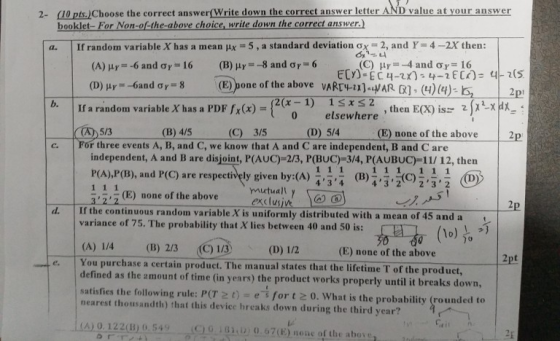 2- 10 pts.)Choose the correct answer(Write down the correct answer letter AND value at your answer booklet- For Non-of-the-above choice, write down the correct answer.) 5 , a standard deviation σχ (C) | If random variable X has a mean μΧ 2, and Y-4-2X then: a. (B) μ,--8 and σ r= 6 (E))one of the above μ,--4 and σ,-16 VARE4-1).HARRI, (4)(4).ls, (A) μ,--6 and ơr 16 -6an dơ,-8 l p b. 1ss2 if a random variable X has a PDF fX(x)-2(x-1) 0 elsewhere then EX) isz 2XXA (B) 4/5 (C) 3/5 E) none of the above independent, A and B are disjoint, P(AUC)-2/3, P(BUC)-3/4, P(AUBUC)-11/ 12, then 5/3 (D) 5/4 2p For three events A, B, and C, we know that A and C are independent, B and C are c. PCA),P(B), and P(C) are respectively given by:(A) (B)İİİC), , , mutually (E) none of the above d. If the continuous random variable X is uniformly distributed with a mean of 45 and a variance of 75. The probability that X lies between 40 and 50 is: (A) 14 (B) 2/3 (C) 1/3 You purchase a certain product. The manual states that the lifetime T of the product, (E) none of the above e. s the amount of time (in years) the product works properly until it breaks down, satisfies the following rule: P(T 2t)efor t 0. What is the probability (rounded to nearest thousandth) that this device hreaks down during the third year? r^ , ni (A) 0.122(B) 0.549 -Sİ CLo.ishin 0.67(E) none of thc ahova