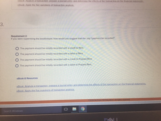 eBook.Analyze a transaction..prepare a journal entry 3. If you were supervising the bookkeeper, how would you suggest that the July 1 payment be recorded? O The payment should be initially recorded with a credit to Rem O The payment should be initially recorded with a debit to Rent O The payment should be initially recorded with a credit to Prepaid Rent. O The payment should be initially recorded with a debit to Prepaid Rent. eBook & Resources journal enty Search Windows