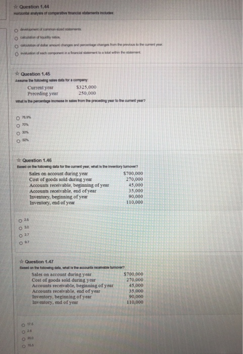 r Question 1.44 Hortzontal analysie of comparaive fnnancial stataments Includes O aiaustion of dolar amount chnges and peroetage dhanges from the previous to the cumont year r Question 1.45 Current year Preceding year $325,000 250,000 What le the percentage Increase In satee from trhe preceding year to trhe current year? 070% Question 1.46 Based on the Tollowing data for the current year, what is the Inventory tamover? Sales on account during year Cost of goods sold during year Accounts receivable, beginning of year Accounts receivable, end of year Inventory, beginning of year Inventory, end of year $700,000 270,000 45,000 35,000 90,000 110,000 o 3o O 27 Question 1.47 Based on the tollowing data, what le the accounts recelivable turnover? Sales on account during year Cost of goods sold during year Accounts receivable, beginning of year Accounts receivable, end of year Inventory, beginning of year Inventory, end of year $700.000 270,000 45,000 35,000 90,000 110,000 o 175 o 28