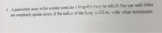 5. A particularly scary roller ccaster contains a loop-the loor in which the car and rider are completely upside down. if the radius of the loop is 132 m, vith what minimum
