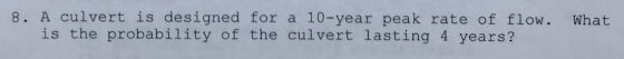 8. A culvert is designed for a 10-year peak rate of flow. What is the probability of the culvert lasting 4 years?