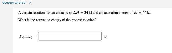Question 24 of 30 > A certain reaction has an enthalpy of AH = 34 kJ and an activation energy of Ea = 66 kJ. What is the acti