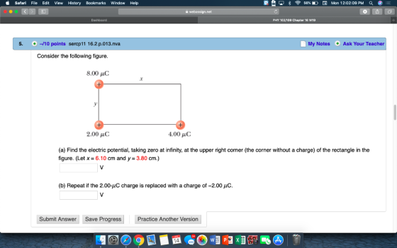 Safari File Edit View History Bookmarks Window Help 寮 못 *令56%EE® Mon 12:02:09 PM PHY 102/109 Chapter 16 W19 5. +-10 points sercp11 16.2.p.013.nva My Notes Ask Your Teacher Consider the following figure 8.00 uC 2.00 μC 4.00 HC (a) Find the electric potential, taking zero at infinity, at the upper right corner (the corner without a charge) of the rectangle in the figure. (Let x 6.10 cm and y 3.80 cm.) (b) Repeat if the 2.00-uC charge is replaced with a charge of -2.00 uC. Submit Answer Save ProgressPractice Another Version
