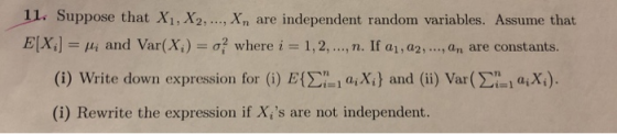1l. Suppose that X1, X2,... Xn are independent random variables. Assume that ElXi] /4 and Var(X )-σ, where i 1, 2, . .., n. If ai , aam. , an are constants. 1,a2, , an are constan (i) Write down expression for (i) E{Σ,i ai Xi) and (ii) Var(Li la(Xi). (i) Rewrite the expression if X,s are not independent.