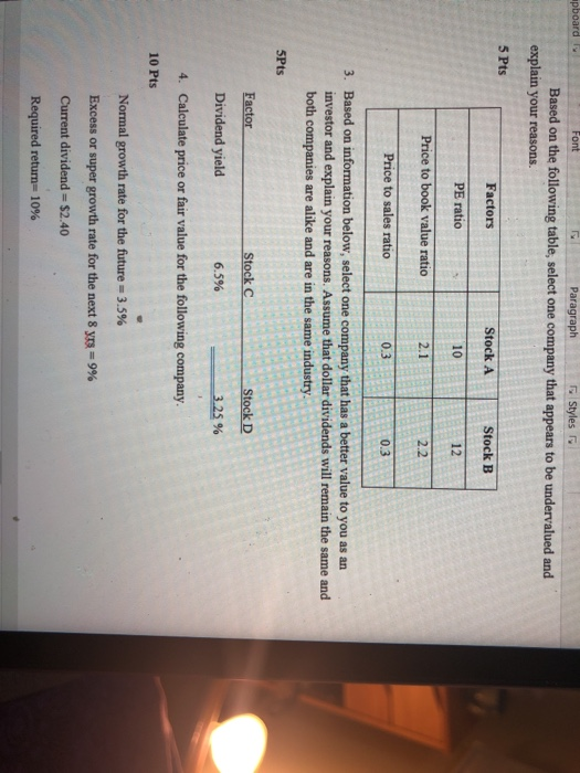 pboard Paragraph Based on the following table, select one company that appears to be undervalued and explain your reasons. 5 Pts Factors PE ratio Price to book value ratio Price to sales ratio Stock A 10 2.1 Stock B 12 2.2 0.3 0.3 Based on information below, select one company that has a better value to you as an investor and explain your reasons. Assume that dollar dividends will remain the same and both companies are alike and are in the same industry 3. 5Pts Stock C stock D Factor Dividend yield Calculate price or fair value for the following company. 6.5% 3.25% 4. 10 Pts Normal growth rate for the future-3.5% Excess or super growth rate for the next 8 Current dividend $2.40 9%