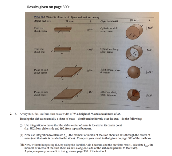Results given on page 300: TABLE 12.2 Moments of inertia of objects with uniform density Object and axis Picture Picture Object and axis Thin rod about center ML2 Cylinder or disk MR about center Thin rod about end ML Cylindrical hoop, MR2 about center Plane or slab, about center Маг | Solid sphere, about diameter MR2 Plane or slab about edge MaSpherical shell, about diameter MR2 2. b. A very thin, flat, uniform slab has a width of W, a height of H, and a total mass of M Treating the slab as essentially a sheet of mass-distributed uniformly over its area-do the following (i) Use integration to prove that the slabs center of mass is located at its center point (i.e. W/2 from either side and H/2 from top and bottom) (ii) Now use integration to calculate /m, the moment of inertia of the slab about an axis through the center of mass (and that axis is parallel to the sides). Compare your result to that given on page 300 of the textbook (iii) Now, without integrating (ie. by using the Parallel Axis Theorem and the previous result), calculate !side, the moment of inertia of the slab about an axis along one side of the slab (and parallel to that side) Again, compare your result to that given on page 300 of the textbook