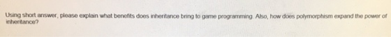Using short answer, please explain what benefits does inheritance bring to game programming. Also, how does polymorphism expand the power of