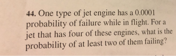 44. One type of jet engine has a 0.0001 probability of failure while in flight. For a jet that has four of these engines, what is the probability of at least two of them failing?