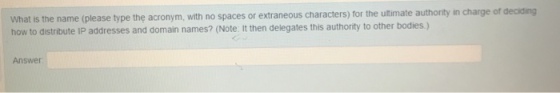 What is the name (please type the acronym, with no spaces or extraneous characters) for the utimate authority in charge of deciding how to distribute IP addresses and domain names? (Note: It then delegates this authority to other bodies ) Answer