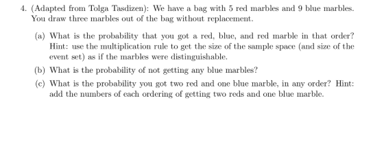 ue marbles. You draw three marbles out of the bag without replacement. a) What is the probability that you got a red, blue, and red marble in that order? Hint: use the multiplication rule to get the size of the sample space (and size of the event set) as if the marbles were distinguishable (b) What is the probability of not getting any blue marbles? (c) What is the p add the numbers of each ordering of getting two reds and one blue marble.