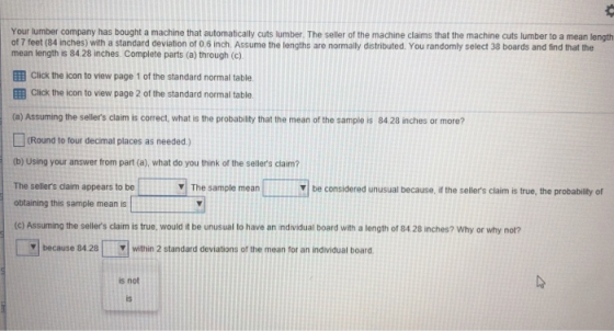 Your lumber company has bought a machine that automatically cuts lumber. The seller of the machine claims that the machine cuts lumber to a mean length of 7 feet (84 inches) with a standard deviation of 06 inch. Assume the lengths are normally distributed. You randomly select 38 boards and find that the mean length is 8428 inches. Complete parts (a) through (c) EEB Click the icon to view page 1 of the standard normal table EEB Click the icon to view page 2 of the standard normal table (a) Assuming the sellers claim is correct, what is the probability that the mean of the sample is 84 28 inches or more? [](Round to tour decmal places as needed.) (b) Using your answer from part (a), what do you think of the sellers claim The sellers claim appears to be obtaining this sample mean is (c) Assuming the sellers claim is true, would it be unusual to have an individual board with a length of 84 28 inches? Why or why not? ▼| The sample mean V be considered unusual because, if the sellers claim is true, the probability of because 84 28wihin 2 standard deviations of the mean for an individual board is not is