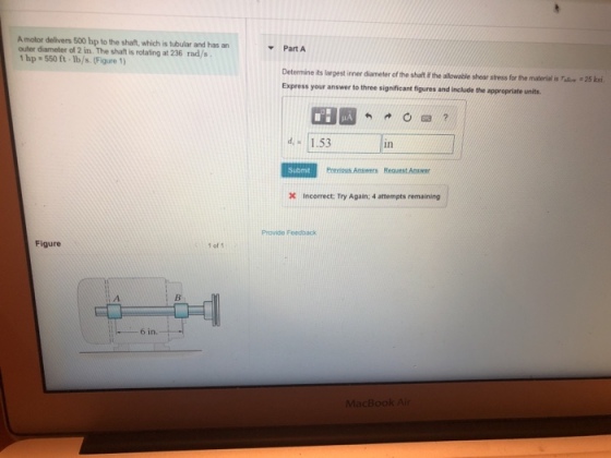 A motor delivers 500 hp to the shaft, which is tubular and has anPart A outer diameter of 2 in. The shaft is rotating at 236 rad/s hp 550 ft.Ib/s.(Figure 1) Determine its largest inner diameter of the shaft i the alowable sheor stress for the materialis a Express your answer to three significant figures and include the appropriate units 25 ksi 因 ? d1.53 in Submt Incorrect: Try Again; 4 attempts remaining Provide Feedhack Figure 1 of 6 in. MacBook Ai