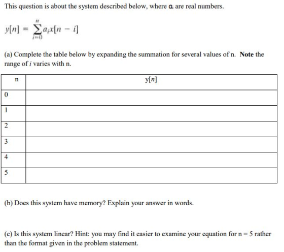 This question is about the system described below, where ai are real numbers (a) Complete the table below by expanding the summation for several values of n. Note the range of i varies with n yln] 4 (b) Does this system have memory? Explain your answer in words. (c) Is this system linear? Hint: you may find it easier to examine your equation for n 5 rather than the format given in the problem statement.