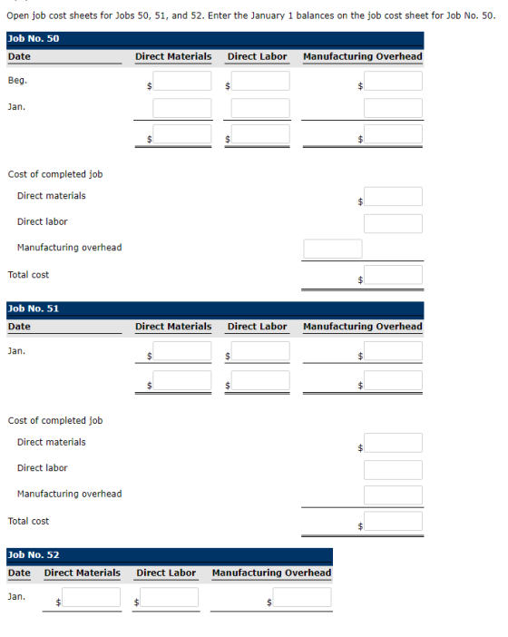 Open job cost sheets for Jobs 50, 51, and 52. Enter the January 1 balances on the job cost sheet for Job No. 50 Job No. 50 Date Beg Direct Materials Direct Labor Manufacturing Overhead Jan Cost of completed job Direct materials Direct labor Manufacturing overhead Total cost Job No. 51 Direct Materials Direct Labor Manufacturing Overhead Jan Cost of completed job Direct materials Direct labor Manufacturing overhead Total cost Job No. 52 Date Direct Materials ari Direct Labor Manufacturing Overhead