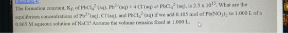 Question 4 The formation constant, Kf, of PbC142 (aq), Pb2+(aq) + 4 Cl(aq) = PbC1 + (aq), is 2.5 x 1015. What are the equilib