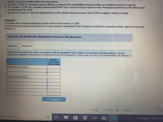 months rent and credited deferred rent revenue d. On April 1, 2018, the company paid $2.880 for a two-year fire and liability insurance policy and debited insurance expense e. On October 1. 2018, the company borrowed $24,000 from a local bank and signed a note. Principal and interest at 11% will be paid on September 30, 2019. t At year-end, there is a $2,000 debit balance in the supplies (assett account. Only $740 of supplies remain on hand Required: 1. Prepare the necessary adjusting journal entries at December 31. 2018. 2. Determine the amount by which net income would be misstated if Vitos failed to record these adjusting entries. (Ignore income tax expense) Complete this question by entering your answers in the tabs below. Required 1 Required 2 Determine the amount by which net income would be misstated if Vitos failed to record these adjusting entries. (Ignore income tax expense.) (Anounts to be deducted should be indicated by a minus sign. Do not round intermediate calculations.) Income Adjustments to revenues Adjustments to expenses Prev3: 19Noxt here to search HP Support 1-800-490-03