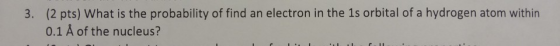 3. (2 pts) What is the probability of find an electron in the 1s orbital of a hydrogen atom within 0.1 Å of the nucleus?