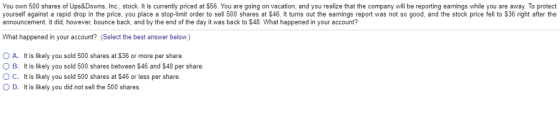 You own 500 shares of Ups&Downs, Inc., stock. It is currently priced at $56. You are going on vacation, and you realize that the company will be reporting earnings while you are away. To protect yourself against a rapid drop in the price, you place a stop-limit order to sell 500 shares at $46. It turns out the earnings report was not so good, and the stock price fell to $36 right after the announcement. It did, however, bounce back, and by the end of the day it was back to $48. What happened in your account? What happened in your account? (Select the best answer below.) O A. It is likely you sold 500 shares at $36 or more per share. O B. It is likely you sold 500 shares between $46 and $48 per share O C. It is likely you sold 500 shares at $46 or less per share. O D. It is likely you did not sell the 500 shares